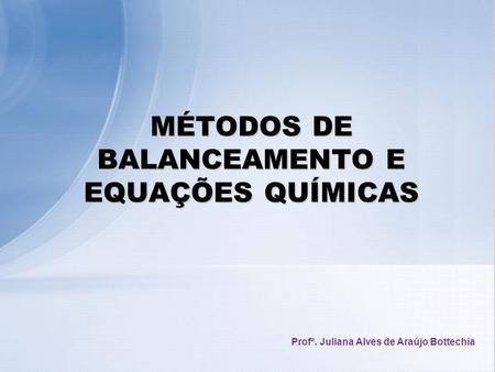 MÉTODOS DE BALANCEAMENTO E EQUAÇÕES QUÍMICAS Profª. Juliana Alves de Araújo Bottechia.