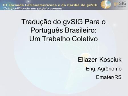 Tradução do gvSIG Para o Português Brasileiro: Um Trabalho Coletivo Eliazer Kosciuk Eng. Agrônomo Emater/RS.
