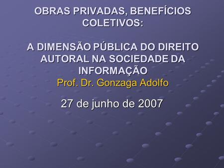 OBRAS PRIVADAS, BENEFÍCIOS COLETIVOS: A DIMENSÃO PÚBLICA DO DIREITO AUTORAL NA SOCIEDADE DA INFORMAÇÃO Prof. Dr. Gonzaga Adolfo 27 de junho de 2007.