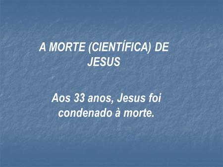 A MORTE (CIENTÍFICA) DE JESUS Aos 33 anos, Jesus foi condenado à morte.