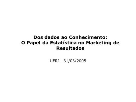Dos dados ao Conhecimento: O Papel da Estatística no Marketing de Resultados UFRJ - 31/03/2005.