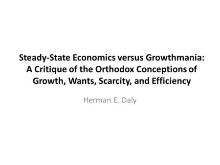 Steady-State Economics versus Growthmania: A Critique of the Orthodox Conceptions of Growth, Wants, Scarcity, and Efficiency Herman E. Daly.