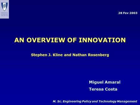 M. Sc. Engineering Policy and Technology Management Miguel Amaral Teresa Costa 28 Fev 2003 AN OVERVIEW OF INNOVATION Stephen J. Kline and Nathan Rosenberg.