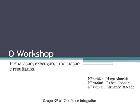 O Workshop Preparação, execução, informação e resultados. Grupo Nº 6 - Gestão de fotografias Nº 57687 Nº 76606 Nº 68142 Hugo Almeida Rúben Abóbora Fernando.