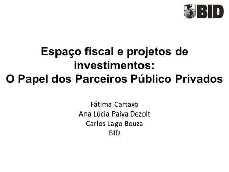 Espaço fiscal e projetos de investimentos: O Papel dos Parceiros Público Privados Fátima Cartaxo Ana Lúcia Paiva Dezolt Carlos Lago Bouza BID.