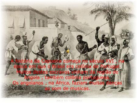 A história da Capoeira começa no século XVI , na época em que o Brasil era colônia de Portugal. Muitos destes escravos vinham da região de Angola , também.