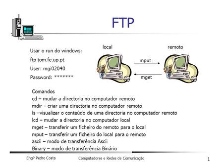 Engº Pedro Costa Computadores e Redes de Comunicação 1 FTP Usar o run do windows: ftp tom.fe.up.pt User: mgi02040 Password: ******* Comandos cd – mudar.