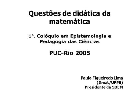 Questões de didática da matemática Paulo Figueiredo Lima (Dmat/UFPE) Presidente da SBEM 1 o. Colóquio em Epistemologia e Pedagogia das Ciências PUC-Rio.