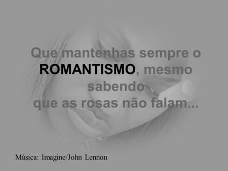 Que mantenhas sempre o ROMANTISMO, mesmo sabendo que as rosas não falam... Música: Imagine/John Lennon.