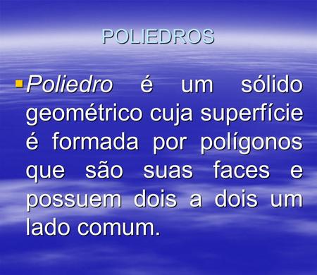 POLIEDROS  Poliedro é um sólido geométrico cuja superfície é formada por polígonos que são suas faces e possuem dois a dois um lado comum.