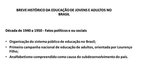 BREVE HISTÓRICO DA EDUCAÇÃO DE JOVENS E ADULTOS NO BRASIL Década de 1940 a Fatos políticos e ou sociais Organização do sistema público de educação.