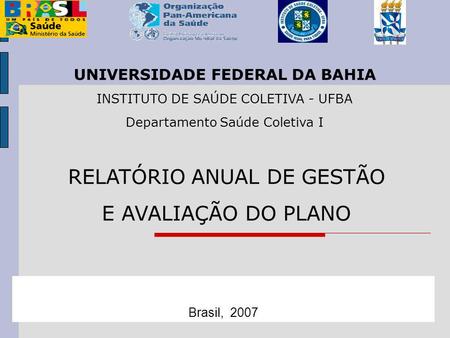 RELATÓRIO ANUAL DE GESTÃO E AVALIAÇÃO DO PLANO Brasil, 2007 UNIVERSIDADE FEDERAL DA BAHIA INSTITUTO DE SAÚDE COLETIVA - UFBA Departamento Saúde Coletiva.