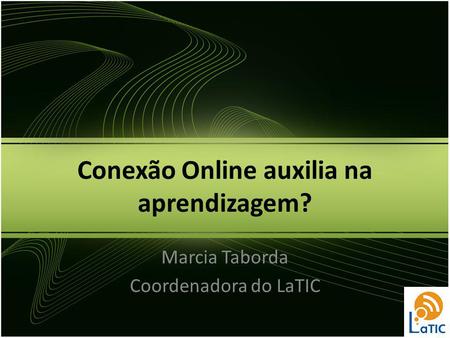 Conexão Online auxilia na aprendizagem? Marcia Taborda Coordenadora do LaTIC.