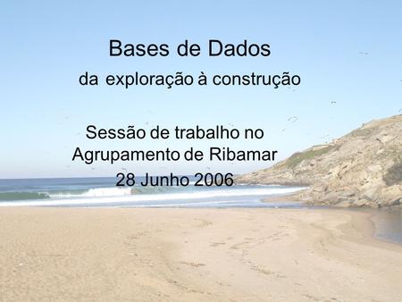 Bases de Dados da exploração à construção Sessão de trabalho no Agrupamento de Ribamar 28 Junho 2006.