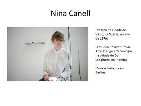 Nina Canell -Nasceu na cidade de Växjo, na Suécia, no ano de 1979; - Estudou no Instituto de Arte, Design e Tecnologia, na cidade de Dun Laoghaire, na.