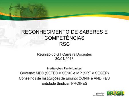 RECONHECIMENTO DE SABERES E COMPETÊNCIAS RSC Reunião do GT Carreira Docentes 30/01/2013 Instituições Participantes Governo: MEC (SETEC e SESu) e MP (SRT.