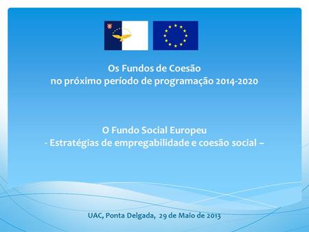 Os Fundos de Coesão no próximo período de programação 2014-2020 O Fundo Social Europeu - Estratégias de empregabilidade e coesão social – UAC,