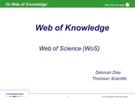 Copyright 2006 Thomson Corporation 1 Web of Knowledge Web of Science (WoS) Deborah Dias Thomson Scientific.