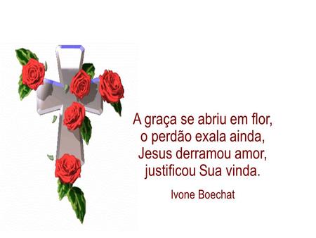 A graça se abriu em flor, o perdão exala ainda, Jesus derramou amor, justificou Sua vinda. Ivone Boechat 