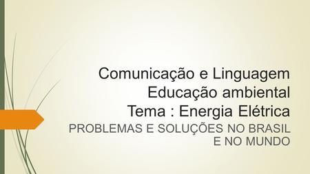 Comunicação e Linguagem Educação ambiental Tema : Energia Elétrica PROBLEMAS E SOLUÇÕES NO BRASIL E NO MUNDO.