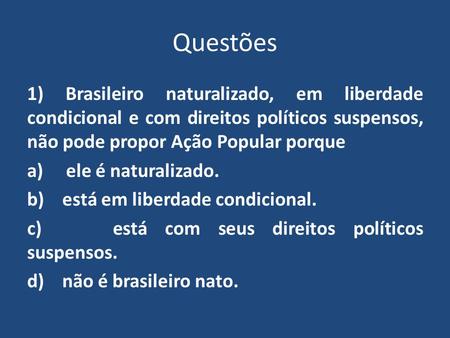 Questões 1) Brasileiro naturalizado, em liberdade condicional e com direitos políticos suspensos, não pode propor Ação Popular porque a) ele é naturalizado.