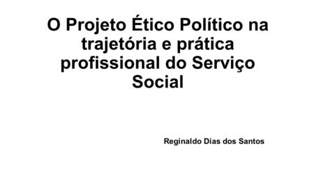 O Projeto Ético Político na trajetória e prática profissional do Serviço Social Reginaldo Dias dos Santos.
