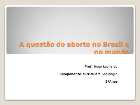 A questão do aborto no Brasil e no mundo Prof. Hugo Leonardo Componente curricular: Sociologia 2°Anos.