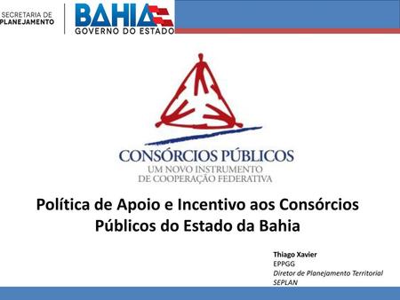 Política de Apoio e Incentivo aos Consórcios Públicos do Estado da Bahia Thiago Xavier EPPGG Diretor de Planejamento Territorial SEPLAN.