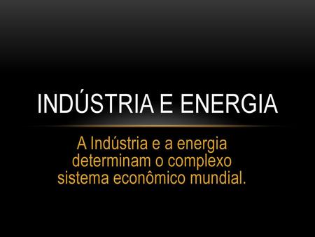 Indústria e Energia A Indústria e a energia determinam o complexo sistema econômico mundial.