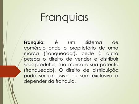 Franquias Franquia: é um sistema de comércio onde o proprietário de uma marca (franqueador), cede à outra pessoa o direito de vender e distribuir seus.