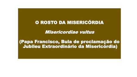 O ROSTO DA MISERICÓRDIA Misericordiae vultus (Papa Francisco, Bula de proclamação do Jubileu Extraordinário da Misericórdia)