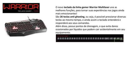 O novo teclado da linha gamer Warrior Multilaser une as melhores funções, para tornar suas experiências nos jogos ainda mais emocionantes! São 26 teclas.