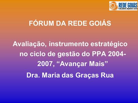FÓRUM DA REDE GOIÁS Avaliação, instrumento estratégico no ciclo de gestão do PPA 2004- 2007, Avançar Mais Dra. Maria das Graças Rua.