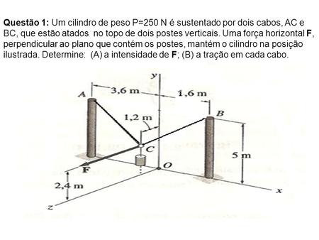 Questão 1: Um cilindro de peso P=250 N é sustentado por dois cabos, AC e BC, que estão atados no topo de dois postes verticais. Uma força horizontal F,