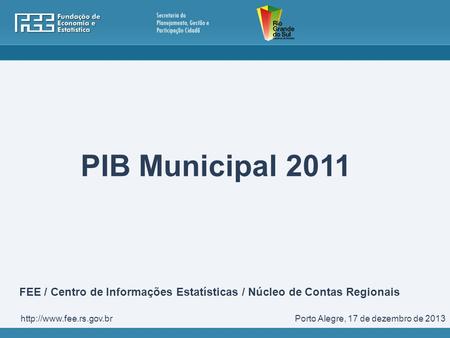PIB Municipal 2011 FEE / Centro de Informações Estatísticas / Núcleo de Contas Regionais http://www.fee.rs.gov.br Porto Alegre, 17 de dezembro de 2013.