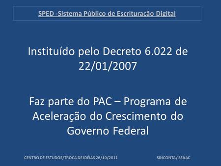 SPED -Sistema Público de Escrituração Digital Instituído pelo Decreto 6.022 de 22/01/2007 Faz parte do PAC – Programa de Aceleração do Crescimento do Governo.