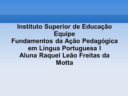 Instituto Superior de Educação Equipe Fundamentos da Ação Pedagógica em Língua Portuguesa I Aluna Raquel Leão Freitas da Motta.