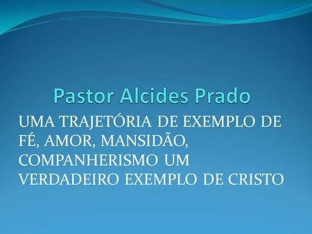 Pastor Alcides Prado UMA TRAJETÓRIA DE EXEMPLO DE FÉ, AMOR, MANSIDÃO, COMPANHERISMO UM VERDADEIRO EXEMPLO DE CRISTO.