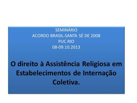 SEMINÁRIO ACORDO BRASIL-SANTA SÉ DE 2008 PUC.RIO 08-09.10.2013 O direito à Assistência Religiosa em Estabelecimentos de Internação Coletiva.