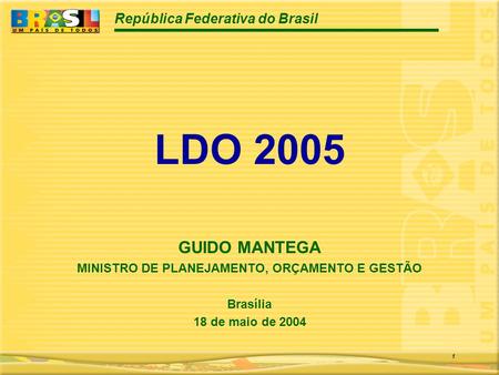 República Federativa do Brasil 1 LDO 2005 GUIDO MANTEGA MINISTRO DE PLANEJAMENTO, ORÇAMENTO E GESTÃO Brasília 18 de maio de 2004.