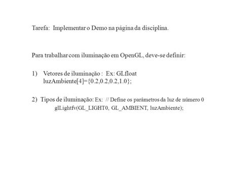 Tarefa: Implementar o Demo na página da disciplina. Para trabalhar com iluminação em OpenGL, deve-se definir: 1)Vetores de iluminação : Ex: GLfloat luzAmbiente[4]={0.2,0.2,0.2,1.0};