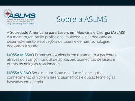 Sobre a ASLMS A Sociedade Americana para Lasers em Medicina e Cirurgia (ASLMS) é a maior organização profissional multidisciplinar dedicada ao desenvolvimento.