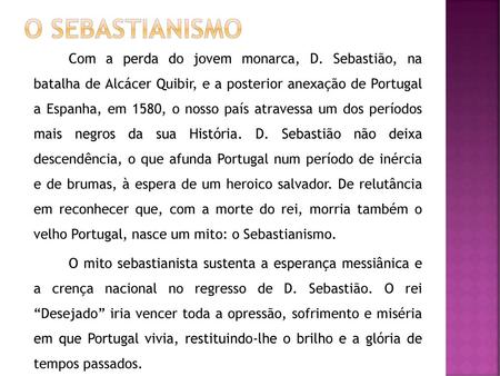 O Sebastianismo Com a perda do jovem monarca, D. Sebastião, na batalha de Alcácer Quibir, e a posterior anexação de Portugal a Espanha, em 1580, o nosso.