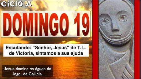 Ciclo A DOMINGO 19 Escutando: “Senhor, Jesus” de T. L. de Victoria, sintamos a sua ajuda Jesus domina as águas do lago da Galileia.