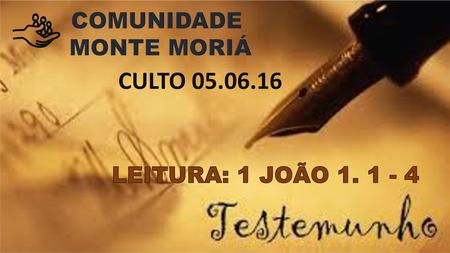 COMUNIDADE MONTE MORIÁ CULTO 05.06.16 LEITURA: 1 JOÃO 1. 1 - 4.