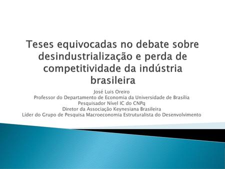 Teses equivocadas no debate sobre desindustrialização e perda de competitividade da indústria brasileira José Luis Oreiro Professor do Departamento de.