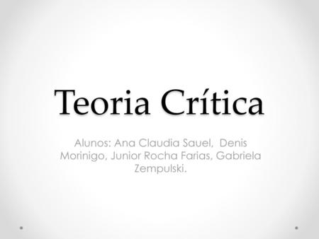 Teoria Crítica Alunos: Ana Claudia Sauel, Denis Morinigo, Junior Rocha Farias, Gabriela Zempulski.