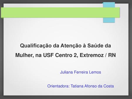 Qualificação da Atenção à Saúde da Mulher, na USF Centro 2, Extremoz / RN Juliana Ferreira Lemos Orientadora: Tatiana Afonso da Costa.
