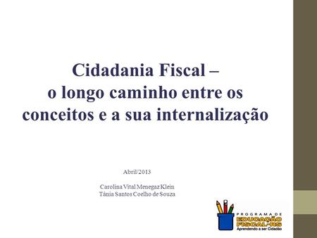 Cidadania Fiscal – o longo caminho entre os conceitos e a sua internalização Abril/2013 Carolina Vital Menegaz Klein Tânia Santos Coelho de Souza.