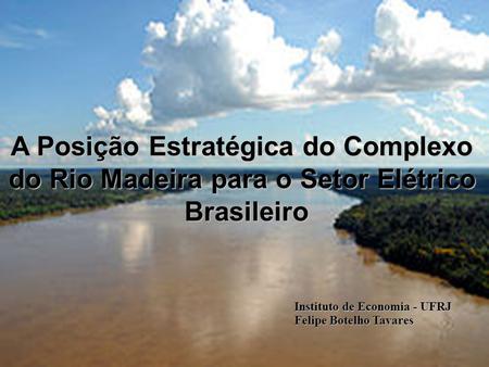 A Posição Estratégica do Complexo do Rio Madeira para o Setor Elétrico Brasileiro Felipe Botelho Tavares Instituto de Economia - UFRJ.